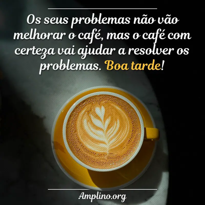 Os seus problemas não vão melhorar o café, mas o café com certeza vai ajudar a resolver os problemas. Boa tarde!
